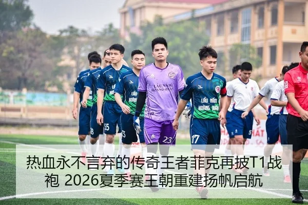热血永不言弃的传奇王者菲克再披T1战袍 2026夏季赛王朝重建扬帆启航
