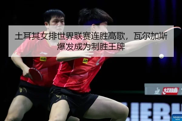 土耳其女排世界联赛连胜高歌，瓦尔加斯爆发成为制胜王牌